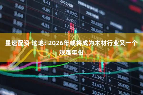 星速配资 这地: 2026年或将成为木材行业又一个艰难年份
