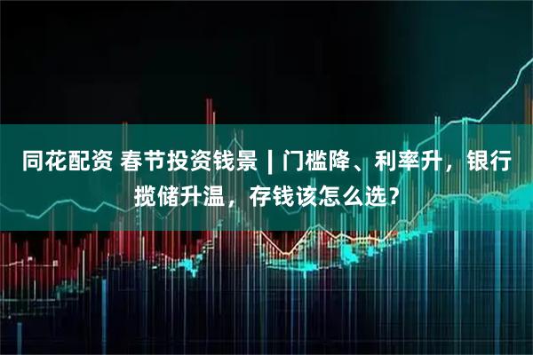 同花配资 春节投资钱景∣门槛降、利率升，银行揽储升温，存钱该怎么选？