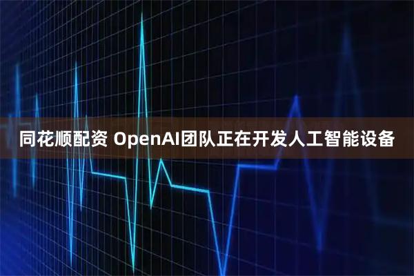同花顺配资 OpenAI团队正在开发人工智能设备